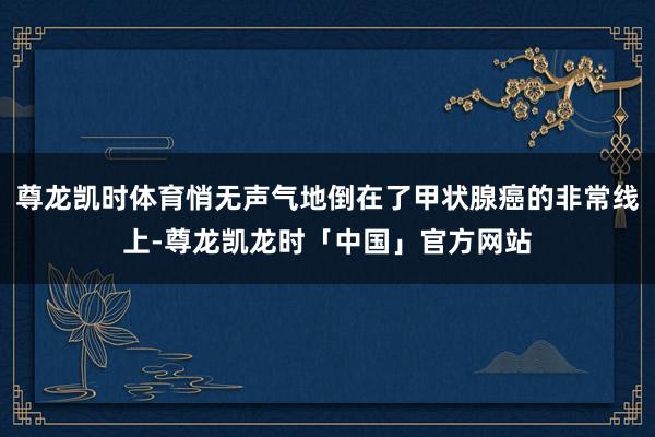 尊龙凯时体育悄无声气地倒在了甲状腺癌的非常线上-尊龙凯龙时「中国」官方网站