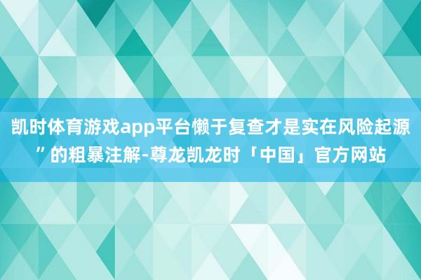 凯时体育游戏app平台懒于复查才是实在风险起源”的粗暴注解-尊龙凯龙时「中国」官方网站