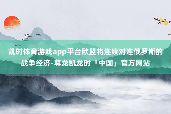 凯时体育游戏app平台欧盟将连续对准俄罗斯的战争经济-尊龙凯龙时「中国」官方网站