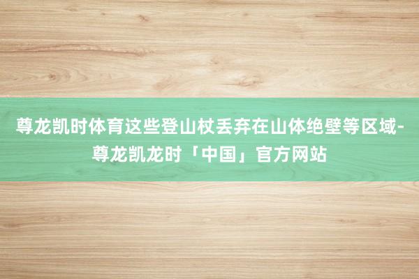 尊龙凯时体育这些登山杖丢弃在山体绝壁等区域-尊龙凯龙时「中国」官方网站