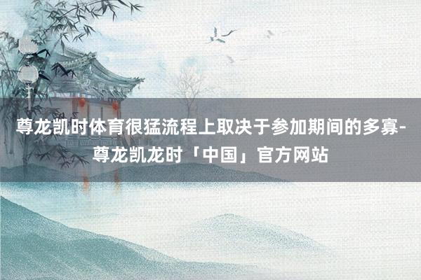 尊龙凯时体育很猛流程上取决于参加期间的多寡-尊龙凯龙时「中国」官方网站
