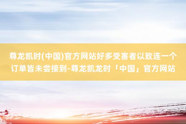 尊龙凯时(中国)官方网站好多受害者以致连一个订单皆未尝接到-尊龙凯龙时「中国」官方网站
