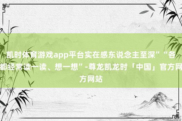 凯时体育游戏app平台实在感东说念主至深”“各人都经常读一读、想一想”-尊龙凯龙时「中国」官方网站