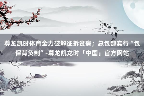 尊龙凯时体育全力破解征拆贫瘠;总包部实行“包保背负制”-尊龙凯龙时「中国」官方网站