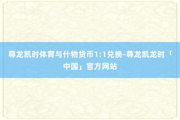 尊龙凯时体育与什物货币1:1兑换-尊龙凯龙时「中国」官方网站