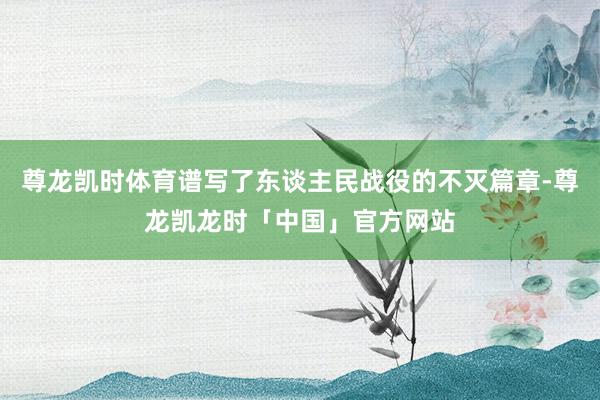 尊龙凯时体育谱写了东谈主民战役的不灭篇章-尊龙凯龙时「中国」官方网站