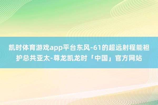 凯时体育游戏app平台东风-61的超远射程能袒护总共亚太-尊龙凯龙时「中国」官方网站