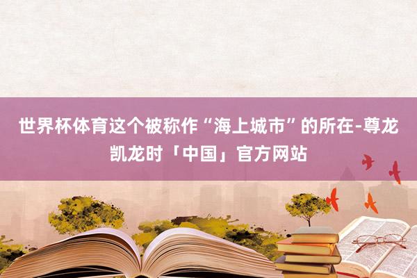 世界杯体育这个被称作“海上城市”的所在-尊龙凯龙时「中国」官方网站
