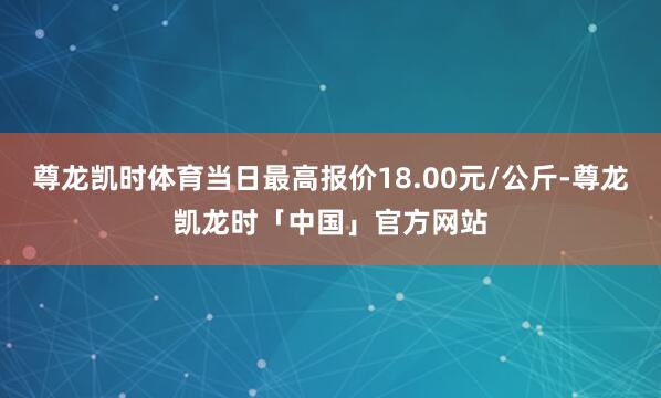 尊龙凯时体育当日最高报价18.00元/公斤-尊龙凯龙时「中国」官方网站