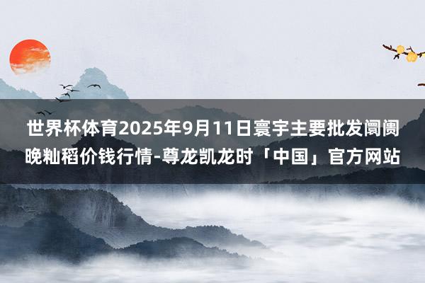 世界杯体育2025年9月11日寰宇主要批发阛阓晚籼稻价钱行情-尊龙凯龙时「中国」官方网站