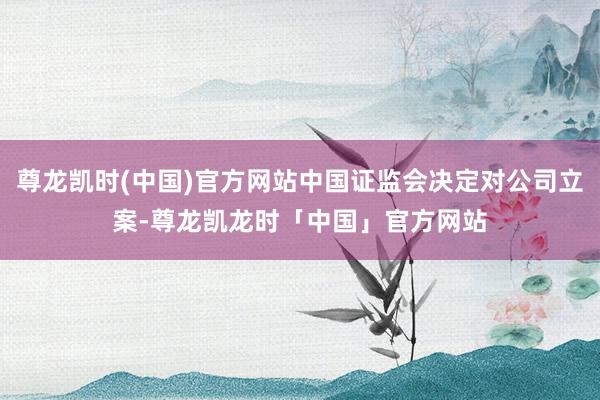 尊龙凯时(中国)官方网站中国证监会决定对公司立案-尊龙凯龙时「中国」官方网站