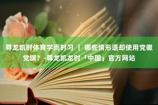尊龙凯时体育学而时习 丨 哪些情形退却使用党徽党旗？-尊龙凯龙时「中国」官方网站