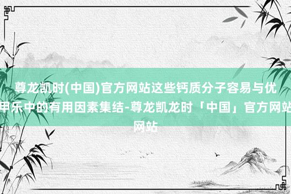 尊龙凯时(中国)官方网站这些钙质分子容易与优甲乐中的有用因素集结-尊龙凯龙时「中国」官方网站
