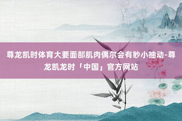尊龙凯时体育大要面部肌肉偶尔会有眇小抽动-尊龙凯龙时「中国」官方网站