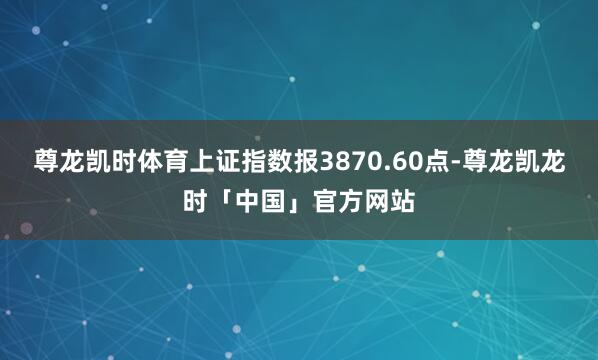 尊龙凯时体育上证指数报3870.60点-尊龙凯龙时「中国」官方网站
