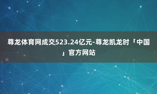 尊龙体育网成交523.24亿元-尊龙凯龙时「中国」官方网站