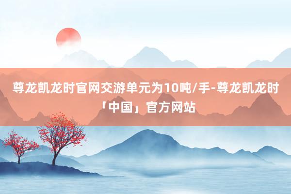 尊龙凯龙时官网交游单元为10吨/手-尊龙凯龙时「中国」官方网站