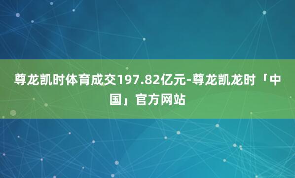 尊龙凯时体育成交197.82亿元-尊龙凯龙时「中国」官方网站