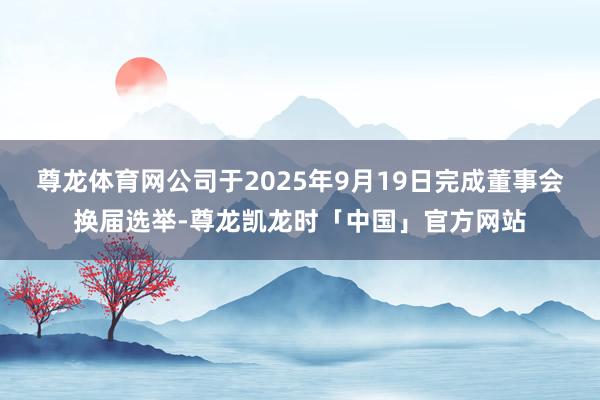 尊龙体育网公司于2025年9月19日完成董事会换届选举-尊龙凯龙时「中国」官方网站
