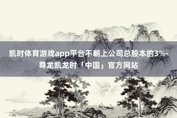凯时体育游戏app平台不朝上公司总股本的3%-尊龙凯龙时「中国」官方网站