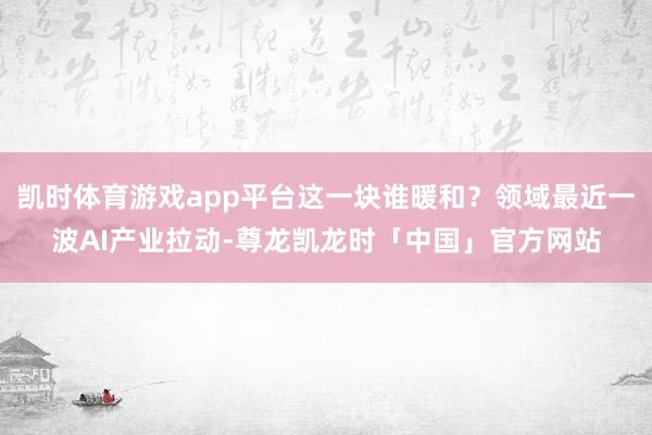 凯时体育游戏app平台这一块谁暖和?领域最近一波AI产业拉动-尊龙凯龙时「中国」官方网站