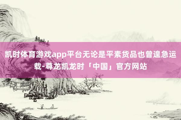 凯时体育游戏app平台无论是平素货品也曾遑急运载-尊龙凯龙时「中国」官方网站