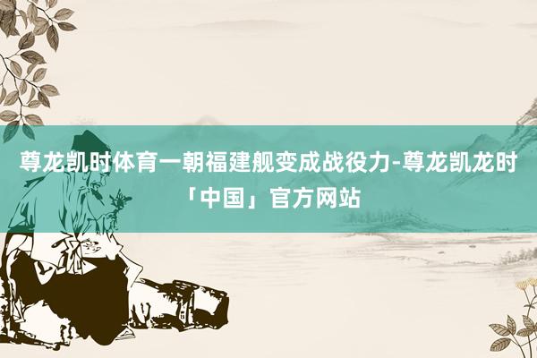 尊龙凯时体育一朝福建舰变成战役力-尊龙凯龙时「中国」官方网站