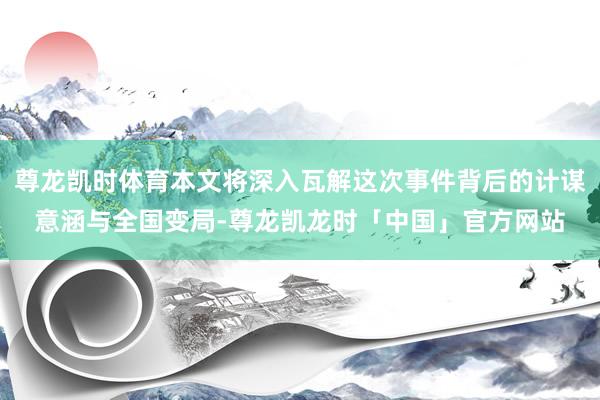 尊龙凯时体育本文将深入瓦解这次事件背后的计谋意涵与全国变局-尊龙凯龙时「中国」官方网站