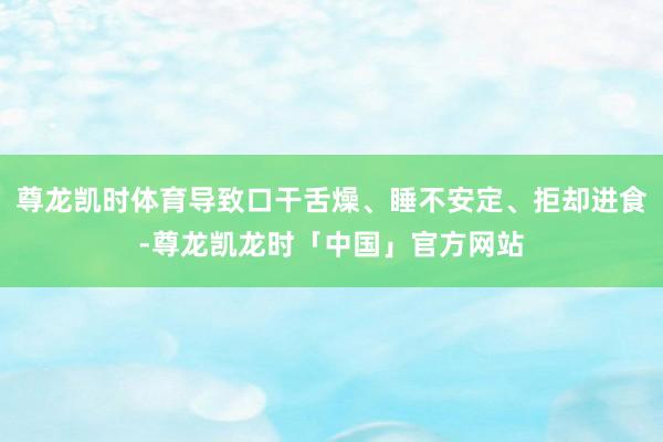 尊龙凯时体育导致口干舌燥、睡不安定、拒却进食-尊龙凯龙时「中国」官方网站