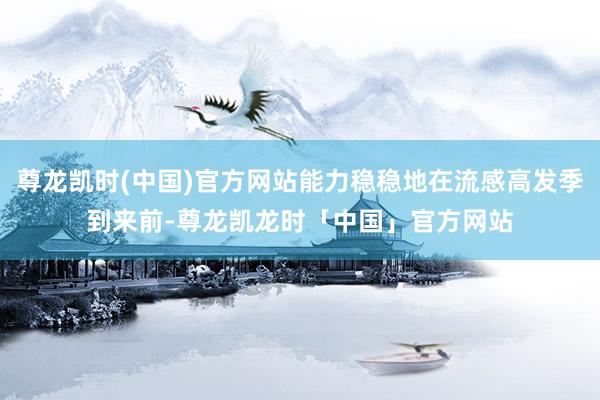 尊龙凯时(中国)官方网站能力稳稳地在流感高发季到来前-尊龙凯龙时「中国」官方网站