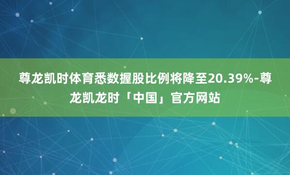 尊龙凯时体育悉数握股比例将降至20.39%-尊龙凯龙时「中国」官方网站