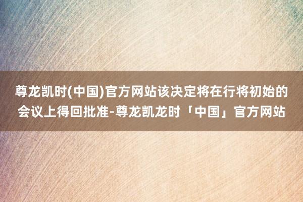 尊龙凯时(中国)官方网站该决定将在行将初始的会议上得回批准-尊龙凯龙时「中国」官方网站