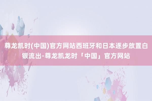 尊龙凯时(中国)官方网站西班牙和日本逐步放置白银流出-尊龙凯龙时「中国」官方网站