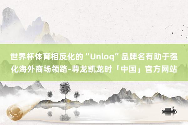 世界杯体育相反化的“Unloq”品牌名有助于强化海外商场领路-尊龙凯龙时「中国」官方网站