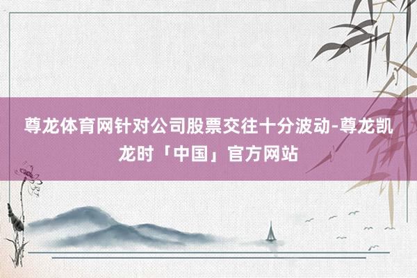 尊龙体育网　　针对公司股票交往十分波动-尊龙凯龙时「中国」官方网站