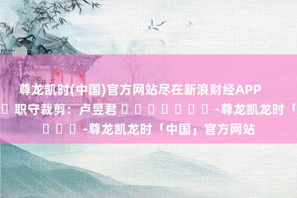 尊龙凯时(中国)官方网站尽在新浪财经APP 职守裁剪:卢昱君 -尊龙凯龙时「中国」官方网站