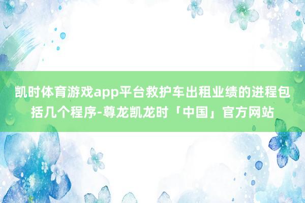 凯时体育游戏app平台救护车出租业绩的进程包括几个程序-尊龙凯龙时「中国」官方网站