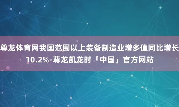 尊龙体育网我国范围以上装备制造业增多值同比增长10.2%-尊龙凯龙时「中国」官方网站