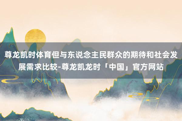 尊龙凯时体育但与东说念主民群众的期待和社会发展需求比较-尊龙凯龙时「中国」官方网站