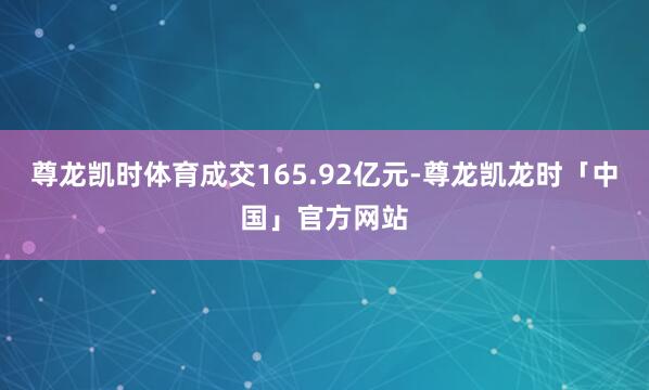 尊龙凯时体育成交165.92亿元-尊龙凯龙时「中国」官方网站