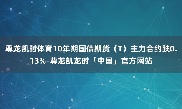 尊龙凯时体育10年期国债期货（T）主力合约跌0.13%-尊龙凯龙时「中国」官方网站