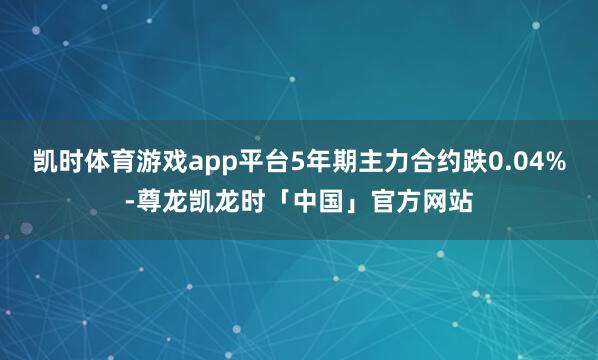 凯时体育游戏app平台5年期主力合约跌0.04%-尊龙凯龙时「中国」官方网站
