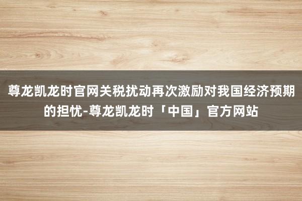 尊龙凯龙时官网关税扰动再次激励对我国经济预期的担忧-尊龙凯龙时「中国」官方网站