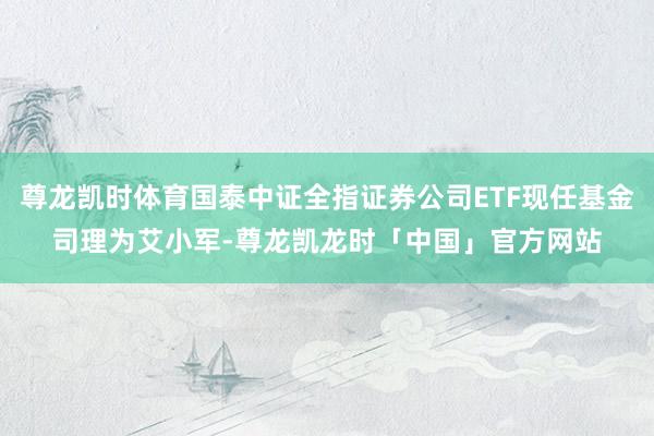 尊龙凯时体育国泰中证全指证券公司ETF现任基金司理为艾小军-尊龙凯龙时「中国」官方网站