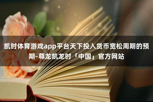凯时体育游戏app平台天下投入货币宽松周期的预期-尊龙凯龙时「中国」官方网站