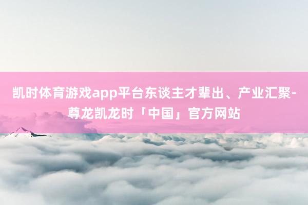 凯时体育游戏app平台东谈主才辈出、产业汇聚-尊龙凯龙时「中国」官方网站