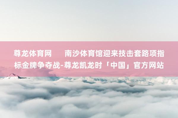 尊龙体育网      南沙体育馆迎来技击套路项指标金牌争夺战-尊龙凯龙时「中国」官方网站