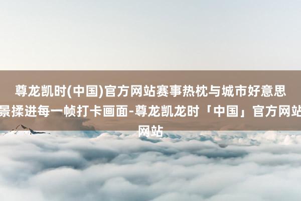 尊龙凯时(中国)官方网站赛事热枕与城市好意思景揉进每一帧打卡画面-尊龙凯龙时「中国」官方网站