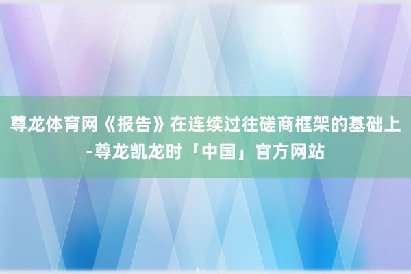 尊龙体育网《报告》在连续过往磋商框架的基础上-尊龙凯龙时「中国」官方网站