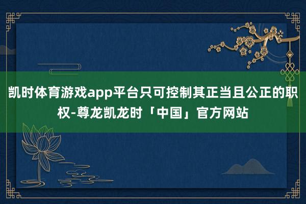 凯时体育游戏app平台只可控制其正当且公正的职权-尊龙凯龙时「中国」官方网站